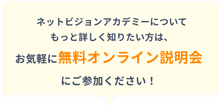 ネットビジョンアカデミーについてもっと詳しく知りたい方は、お気軽に無料オンライン説明会にご参加ください！